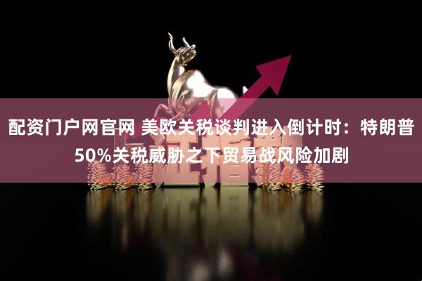 配资门户网官网 美欧关税谈判进入倒计时：特朗普50%关税威胁之下贸易战风险加剧