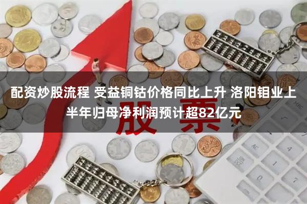 配资炒股流程 受益铜钴价格同比上升 洛阳钼业上半年归母净利润预计超82亿元