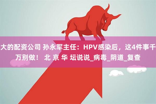 大的配资公司 孙永军主任：HPV感染后，这4件事千万别做！ 北 京 华 坛说说_病毒_阴道_复查
