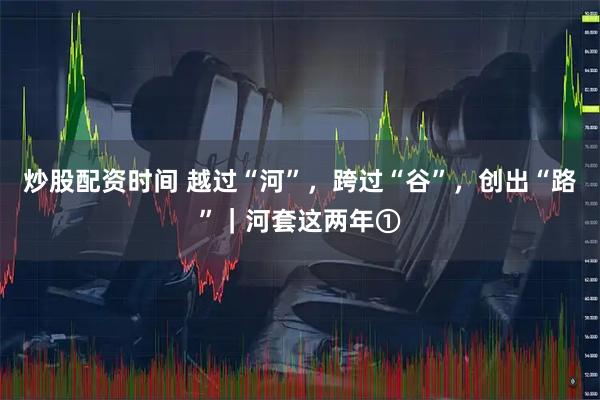 炒股配资时间 越过“河”，跨过“谷”，创出“路”｜河套这两年①
