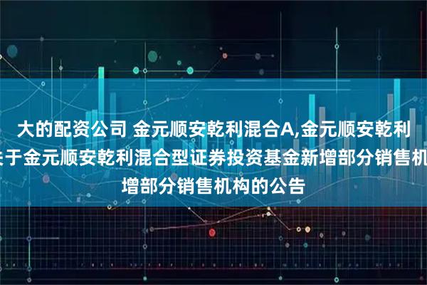 大的配资公司 金元顺安乾利混合A,金元顺安乾利混合C: 关于金元顺安乾利混合型证券投资基金新增部分销售机构的公告