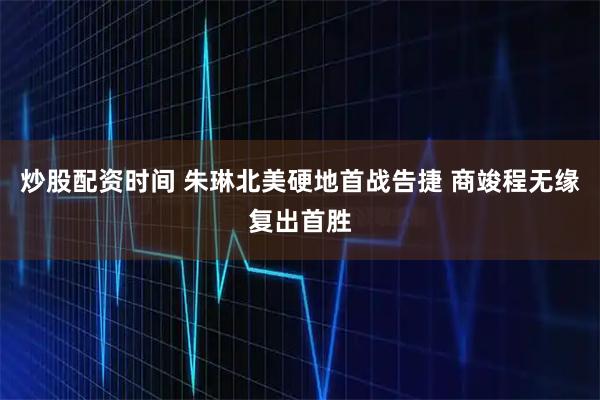 炒股配资时间 朱琳北美硬地首战告捷 商竣程无缘复出首胜
