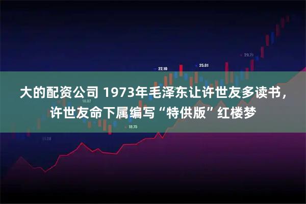 大的配资公司 1973年毛泽东让许世友多读书，许世友命下属编写“特供版”红楼梦