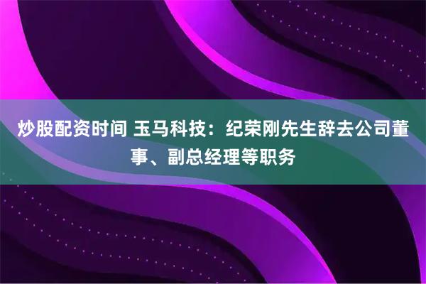 炒股配资时间 玉马科技：纪荣刚先生辞去公司董事、副总经理等职务
