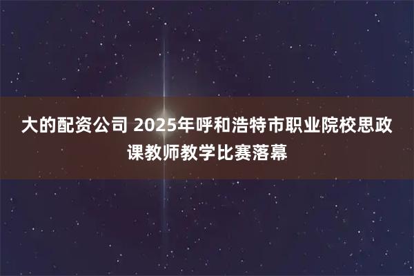 大的配资公司 2025年呼和浩特市职业院校思政课教师教学比赛落幕