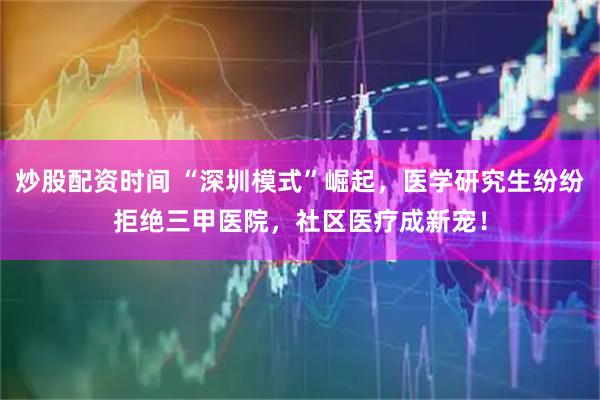 炒股配资时间 “深圳模式”崛起，医学研究生纷纷拒绝三甲医院，社区医疗成新宠！