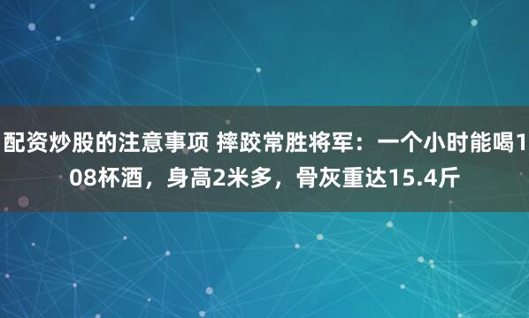 配资炒股的注意事项 摔跤常胜将军：一个小时能喝108杯酒，身高2米多，骨灰重达15.4斤