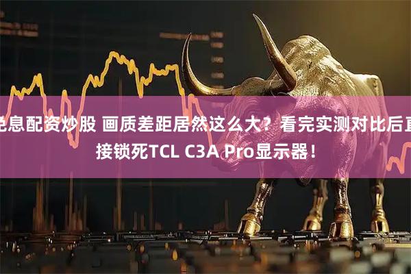 免息配资炒股 画质差距居然这么大?看完实测对比后直接锁死TCL C3A Pro显示器!