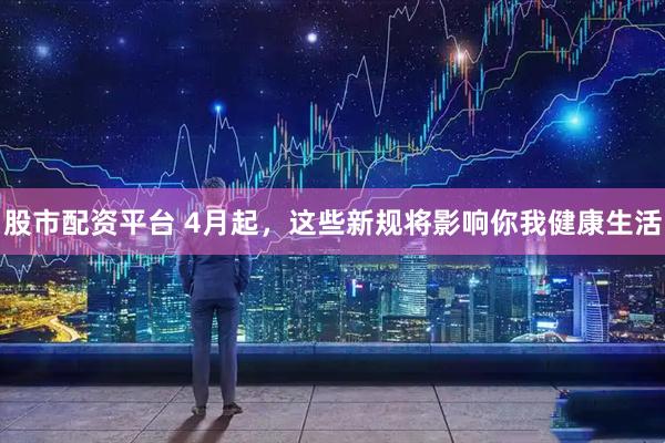 股市配资平台 4月起，这些新规将影响你我健康生活