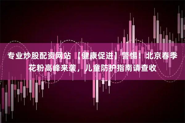 专业炒股配资网站 【健康促进】警惕！北京春季花粉高峰来袭，儿童防护指南请查收