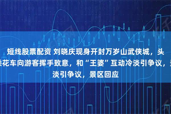 短线股票配资 刘晓庆现身开封万岁山武侠城，头戴鲜花乘花车向游客挥手致意，和“王婆”互动冷淡引争议，景区回应