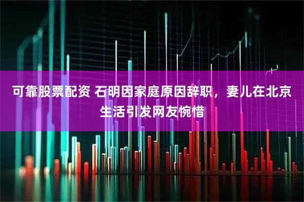 可靠股票配资 石明因家庭原因辞职，妻儿在北京生活引发网友惋惜