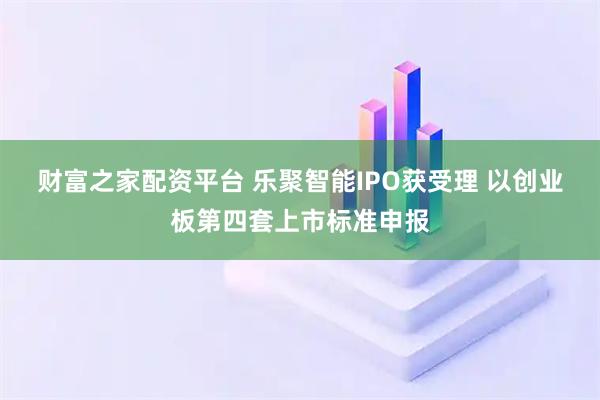 财富之家配资平台 乐聚智能IPO获受理 以创业板第四套上市标准申报