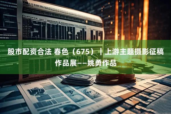 股市配资合法 春色（675）｜上游主题摄影征稿作品展——姚勇作品