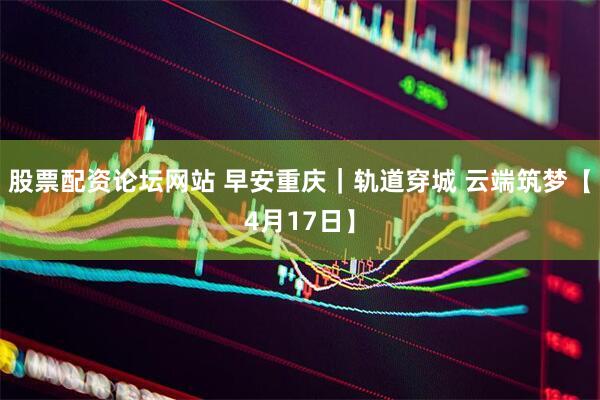 股票配资论坛网站 早安重庆｜轨道穿城 云端筑梦【4月17日】