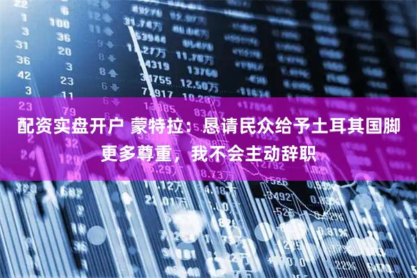 配资实盘开户 蒙特拉：恳请民众给予土耳其国脚更多尊重，我不会主动辞职
