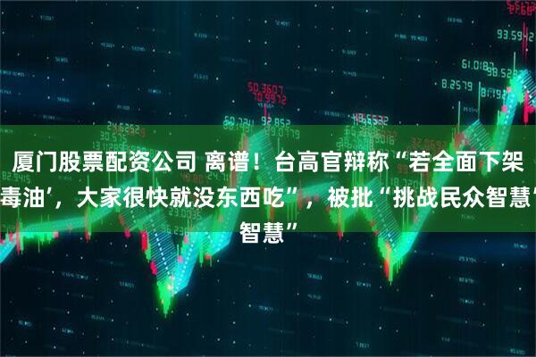 厦门股票配资公司 离谱！台高官辩称“若全面下架‘毒油’，大家很快就没东西吃”，被批“挑战民众智慧”