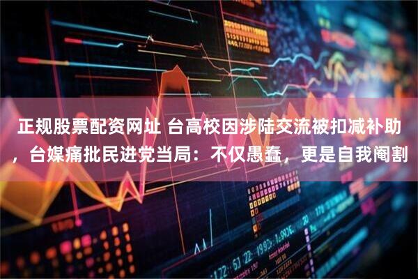 正规股票配资网址 台高校因涉陆交流被扣减补助，台媒痛批民进党当局：不仅愚蠢，更是自我阉割